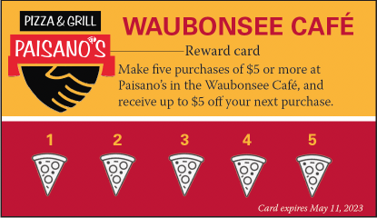 Waubonsee Cafe Reward Card - Make five purchases of $5 or more at Paisano's in the Waubonsee Cafe, and receive up to $5 off your next purchase.